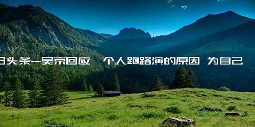 今日头条-吴京回应一个人跑路演的原因 为自己“耍大牌”的行为深感歉意！